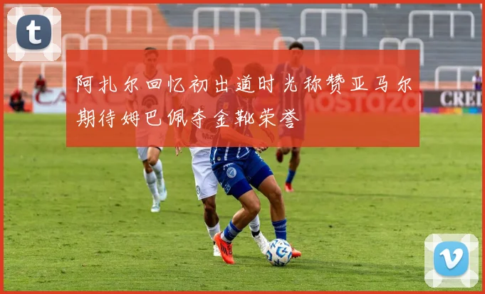 阿扎尔回忆初出道时光称赞亚马尔期待姆巴佩夺金靴荣誉